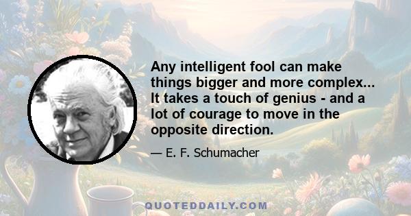 Any intelligent fool can make things bigger and more complex... It takes a touch of genius - and a lot of courage to move in the opposite direction.