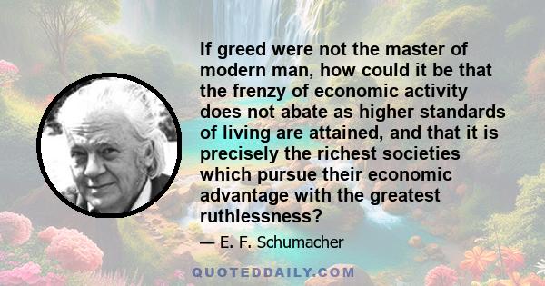 If greed were not the master of modern man, how could it be that the frenzy of economic activity does not abate as higher standards of living are attained, and that it is precisely the richest societies which pursue