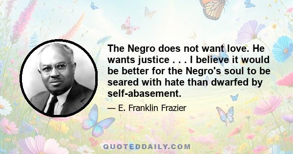 The Negro does not want love. He wants justice . . . I believe it would be better for the Negro's soul to be seared with hate than dwarfed by self-abasement.