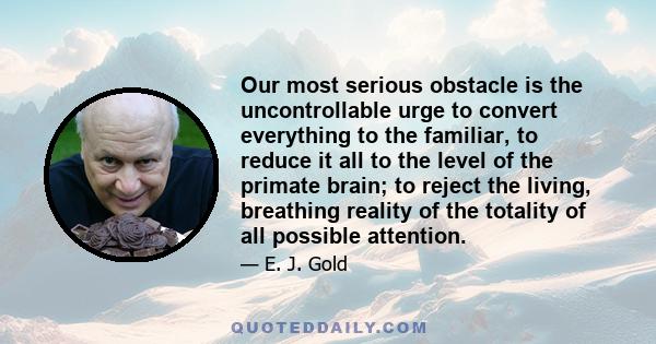 Our most serious obstacle is the uncontrollable urge to convert everything to the familiar, to reduce it all to the level of the primate brain; to reject the living, breathing reality of the totality of all possible