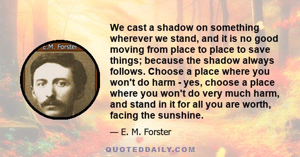 We cast a shadow on something wherever we stand, and it is no good moving from place to place to save things; because the shadow always follows. Choose a place where you won't do harm - yes, choose a place where you