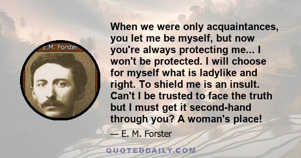 When we were only acquaintances, you let me be myself, but now you're always protecting me... I won't be protected. I will choose for myself what is ladylike and right. To shield me is an insult. Can't I be trusted to