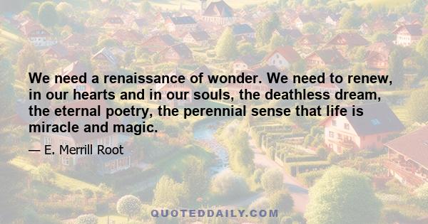 We need a renaissance of wonder. We need to renew, in our hearts and in our souls, the deathless dream, the eternal poetry, the perennial sense that life is miracle and magic.