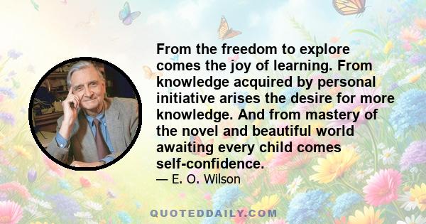 From the freedom to explore comes the joy of learning. From knowledge acquired by personal initiative arises the desire for more knowledge. And from mastery of the novel and beautiful world awaiting every child comes