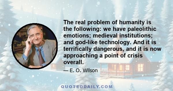 The real problem of humanity is the following: we have paleolithic emotions; medieval institutions; and god-like technology. And it is terrifically dangerous, and it is now approaching a point of crisis overall.