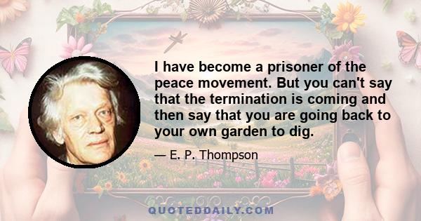 I have become a prisoner of the peace movement. But you can't say that the termination is coming and then say that you are going back to your own garden to dig.