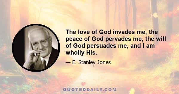 The love of God invades me, the peace of God pervades me, the will of God persuades me, and I am wholly His.