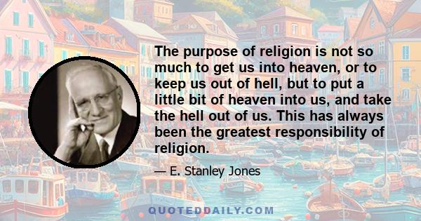 The purpose of religion is not so much to get us into heaven, or to keep us out of hell, but to put a little bit of heaven into us, and take the hell out of us. This has always been the greatest responsibility of