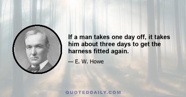 If a man takes one day off, it takes him about three days to get the harness fitted again.