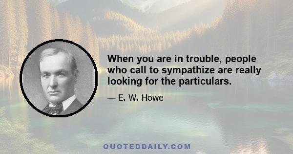 When you are in trouble, people who call to sympathize are really looking for the particulars.