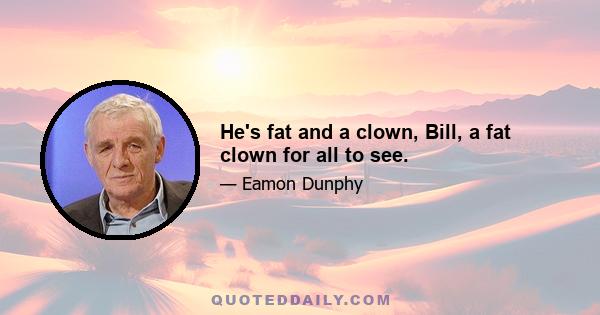 He's fat and a clown, Bill, a fat clown for all to see.