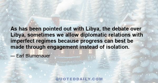 As has been pointed out with Libya, the debate over Libya, sometimes we allow diplomatic relations with imperfect regimes because progress can best be made through engagement instead of isolation.