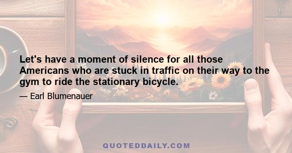 Let's have a moment of silence for all those Americans who are stuck in traffic on their way to the gym to ride the stationary bicycle.