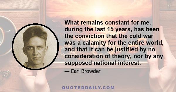 What remains constant for me, during the last 15 years, has been the conviction that the cold war was a calamity for the entire world, and that it can be justified by no consideration of theory, nor by any supposed