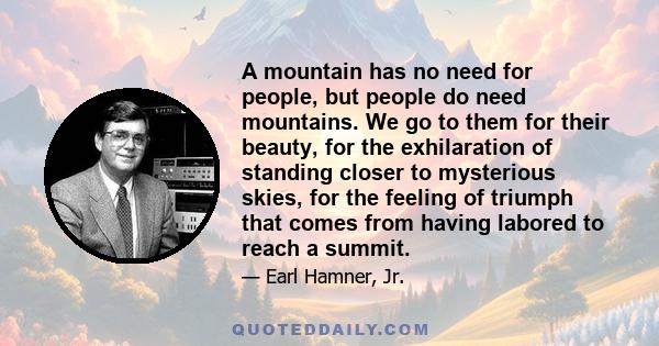 A mountain has no need for people, but people do need mountains. We go to them for their beauty, for the exhilaration of standing closer to mysterious skies, for the feeling of triumph that comes from having labored to