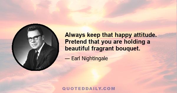 Always keep that happy attitude. Pretend that you are holding a beautiful fragrant bouquet.