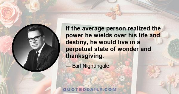 If the average person realized the power he wields over his life and destiny, he would live in a perpetual state of wonder and thanksgiving.