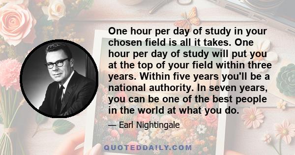 One hour per day of study in your chosen field is all it takes. One hour per day of study will put you at the top of your field within three years. Within five years you'll be a national authority. In seven years, you