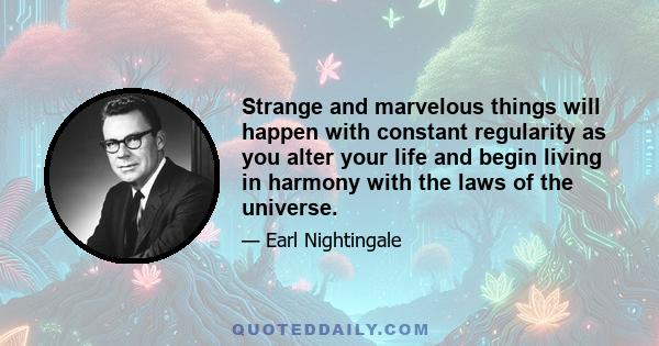 Strange and marvelous things will happen with constant regularity as you alter your life and begin living in harmony with the laws of the universe.