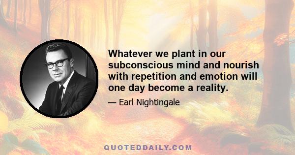 Whatever we plant in our subconscious mind and nourish with repetition and emotion will one day become a reality.