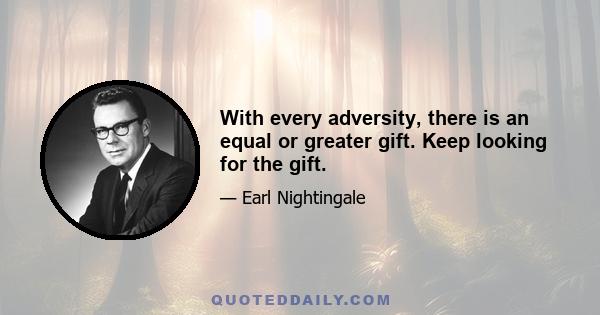 With every adversity, there is an equal or greater gift. Keep looking for the gift.