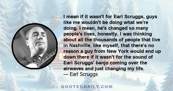 I mean if it wasn't for Earl Scruggs, guys like me wouldn't be doing what we're doing. I mean, he's changed so many people's lives, honestly. I was thinking about all the thousands of people that live in Nashville, like 