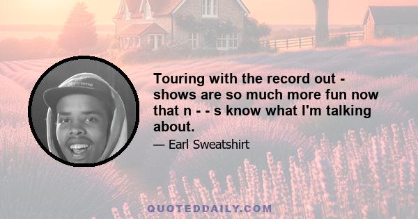 Touring with the record out - shows are so much more fun now that n - - s know what I'm talking about.