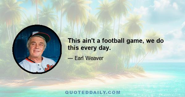 This ain't a football game, we do this every day.