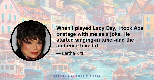 When I played Lady Day, I took Aba onstage with me as a joke. He started singing-in tune!-and the audience loved it.