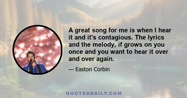 A great song for me is when I hear it and it's contagious. The lyrics and the melody, if grows on you once and you want to hear it over and over again.