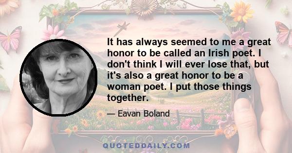 It has always seemed to me a great honor to be called an Irish poet. I don't think I will ever lose that, but it's also a great honor to be a woman poet. I put those things together.