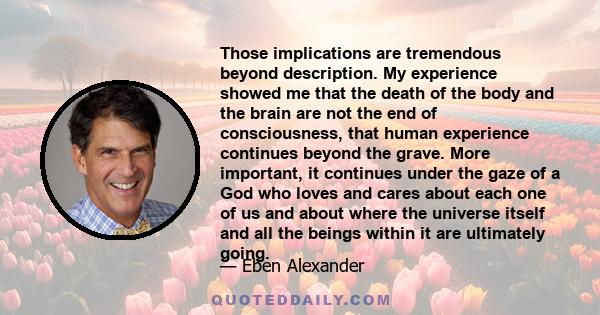 Those implications are tremendous beyond description. My experience showed me that the death of the body and the brain are not the end of consciousness, that human experience continues beyond the grave. More important,