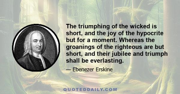 The triumphing of the wicked is short, and the joy of the hypocrite but for a moment. Whereas the groanings of the righteous are but short, and their jubilee and triumph shall be everlasting.