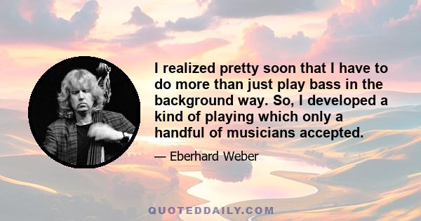 I realized pretty soon that I have to do more than just play bass in the background way. So, I developed a kind of playing which only a handful of musicians accepted.