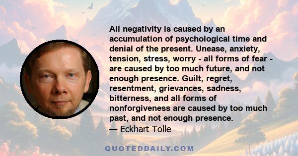 All negativity is caused by an accumulation of psychological time and denial of the present. Unease, anxiety, tension, stress, worry - all forms of fear - are caused by too much future, and not enough presence. Guilt,