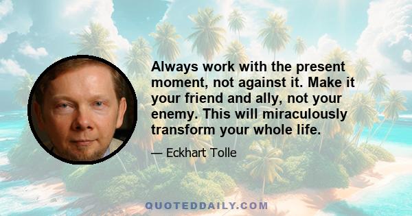 Always work with the present moment, not against it. Make it your friend and ally, not your enemy. This will miraculously transform your whole life.