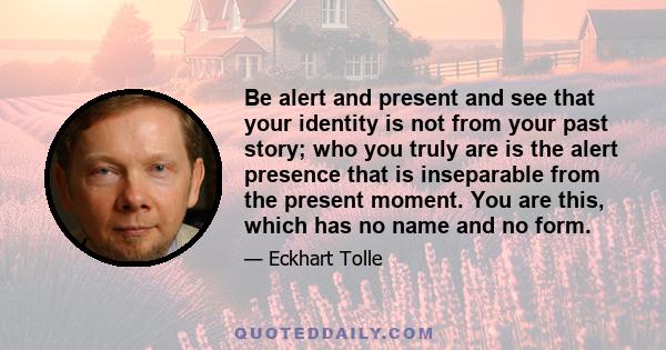 Be alert and present and see that your identity is not from your past story; who you truly are is the alert presence that is inseparable from the present moment. You are this, which has no name and no form.