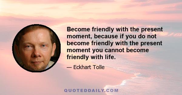 Become friendly with the present moment, because if you do not become friendly with the present moment you cannot become friendly with life.