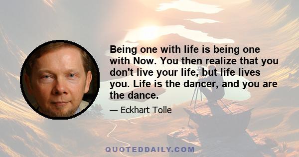 Being one with life is being one with Now. You then realize that you don't live your life, but life lives you. Life is the dancer, and you are the dance.