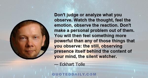 Don't judge or analyze what you observe. Watch the thought, feel the emotion, observe the reaction. Don't make a personal problem out of them. You will then feel something more powerful than any of those things that you 