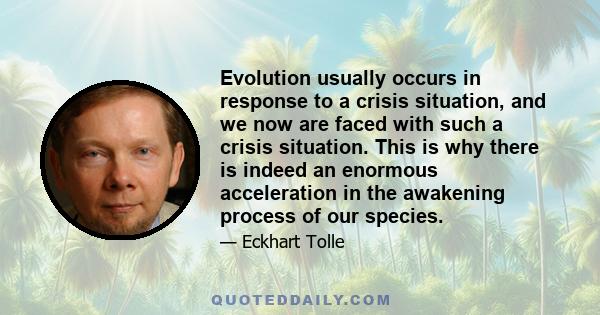 Evolution usually occurs in response to a crisis situation, and we now are faced with such a crisis situation. This is why there is indeed an enormous acceleration in the awakening process of our species.