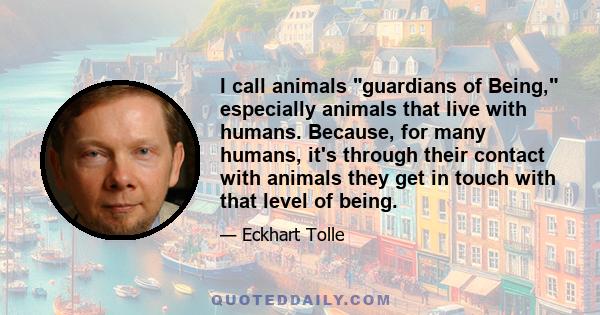 I call animals guardians of Being, especially animals that live with humans. Because, for many humans, it's through their contact with animals they get in touch with that level of being.