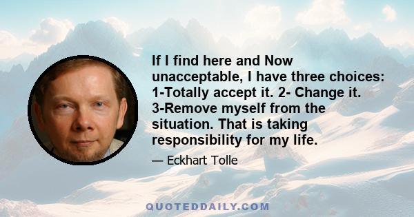 If I find here and Now unacceptable, I have three choices: 1-Totally accept it. 2- Change it. 3-Remove myself from the situation. That is taking responsibility for my life.