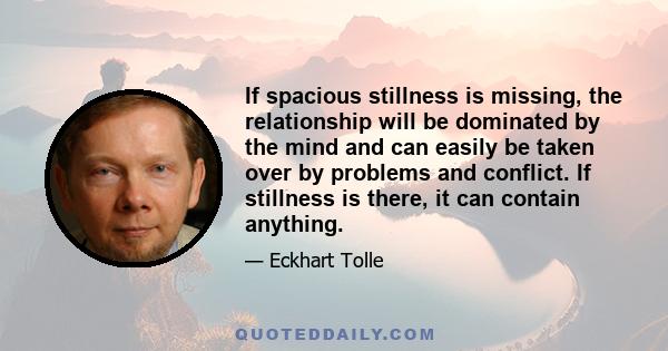 If spacious stillness is missing, the relationship will be dominated by the mind and can easily be taken over by problems and conflict. If stillness is there, it can contain anything.