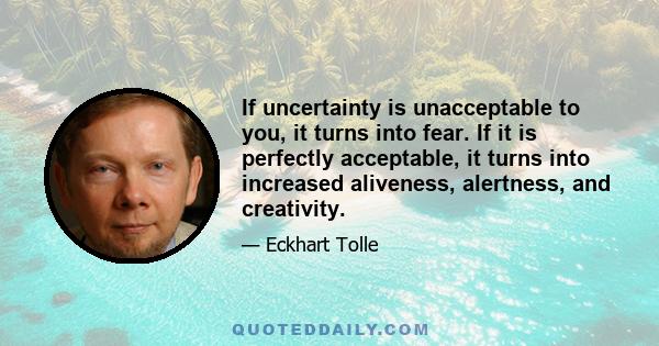 If uncertainty is unacceptable to you, it turns into fear. If it is perfectly acceptable, it turns into increased aliveness, alertness, and creativity.