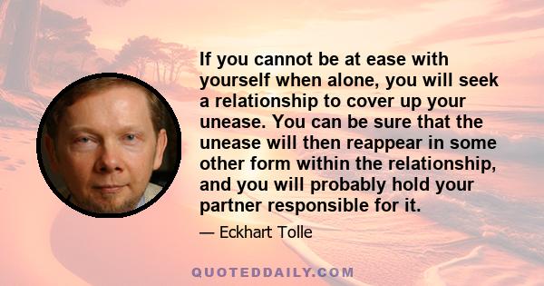 If you cannot be at ease with yourself when alone, you will seek a relationship to cover up your unease. You can be sure that the unease will then reappear in some other form within the relationship, and you will