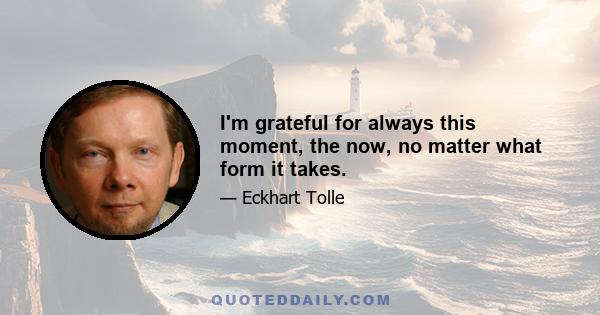 I'm grateful for always this moment, the now, no matter what form it takes.