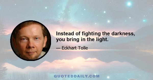 Instead of fighting the darkness, you bring in the light.