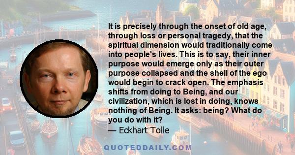 It is precisely through the onset of old age, through loss or personal tragedy, that the spiritual dimension would traditionally come into people's lives. This is to say, their inner purpose would emerge only as their