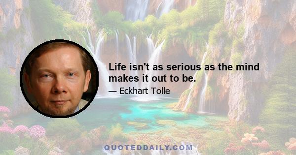Life isn't as serious as the mind makes it out to be.